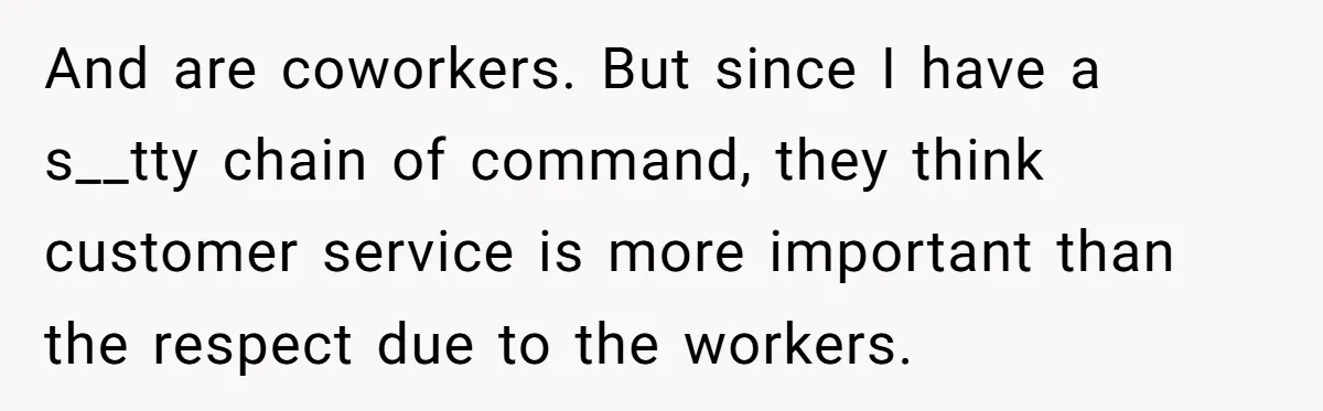 And are coworkers. But since I have a s__tty chain of command, they think customer service is more important than the respect due to the workers.