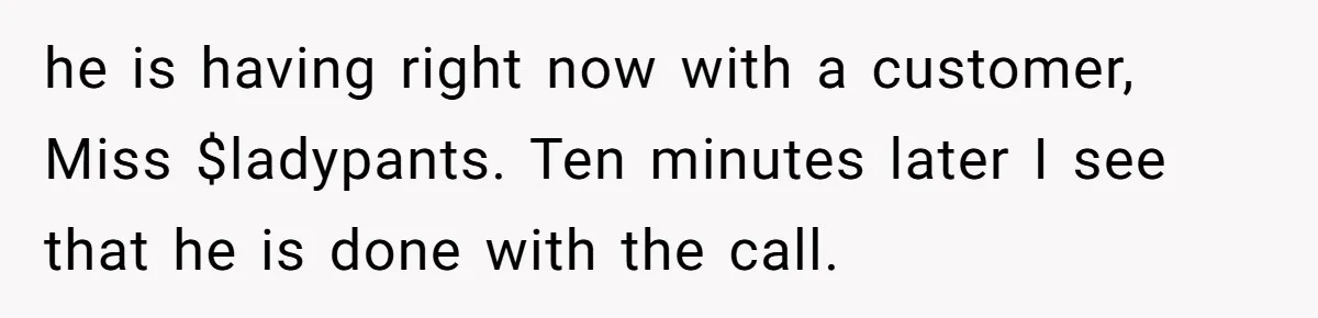 he is having right now with a customer, Miss $ladypants. Ten minutes later I see that he is done with the call.