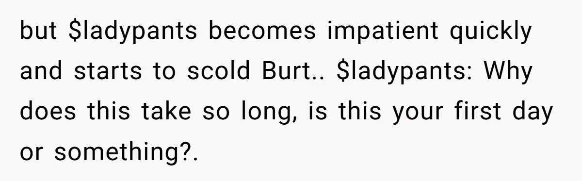 but $ladypants becomes impatient quickly and starts to scold Burt.. $ladypants: Why does this take so long, is this your first day or something?.