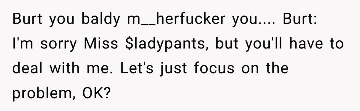 Burt you baldy m__herfucker you.... Burt: I'm sorry Miss $ladypants, but you'll have to deal with me. Let's just focus on the problem, OK?