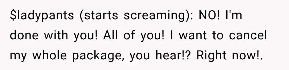 $ladypants (starts screaming): NO! I'm done with you! All of you! I want to cancel my whole package, you hear!? Right now!.