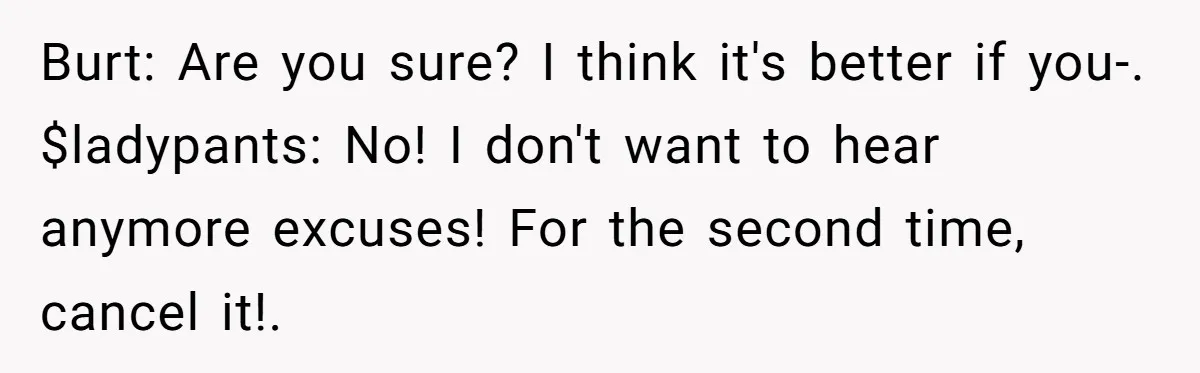 Burt: Are you sure? I think it's better if you-. $ladypants: No! I don't want to hear anymore excuses! For the second time, cancel it!.