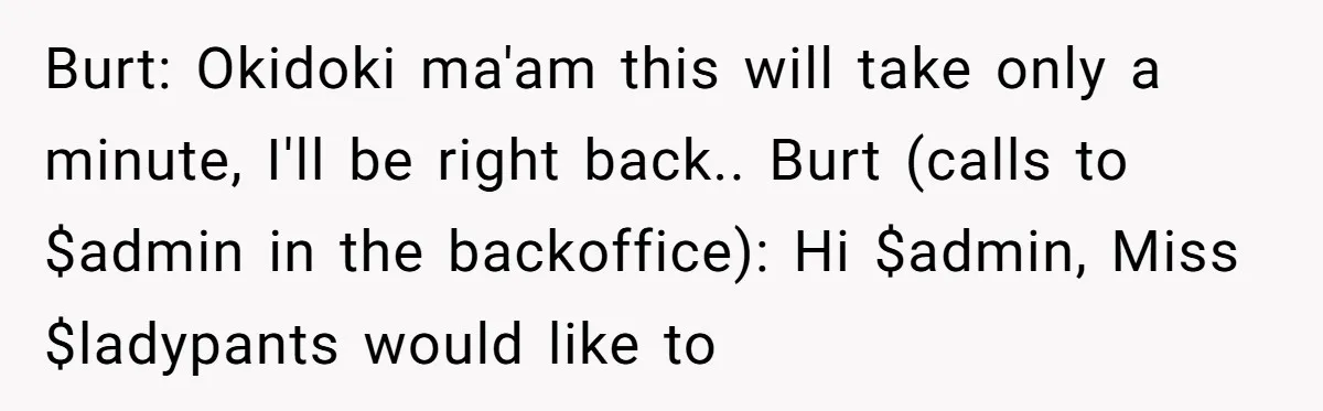 Burt: Okidoki ma'am this will take only a minute, I'll be right back.. Burt (calls to $admin in the backoffice): Hi $admin, Miss $ladypants would like to