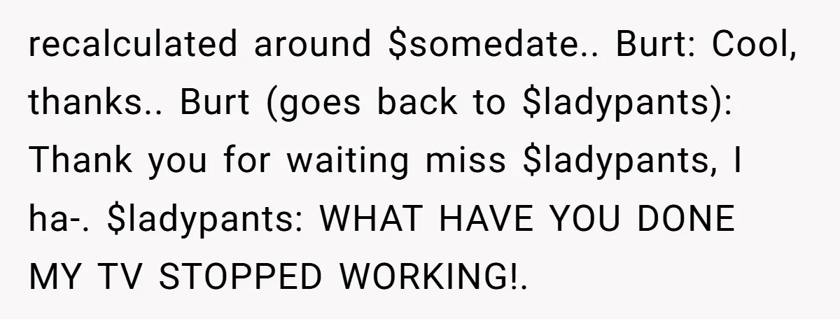 recalculated around $somedate.. Burt: Cool, thanks.. Burt (goes back to $ladypants): Thank you for waiting miss $ladypants, I ha-. $ladypants: WHAT HAVE YOU DONE MY TV STOPPED WORKING!.