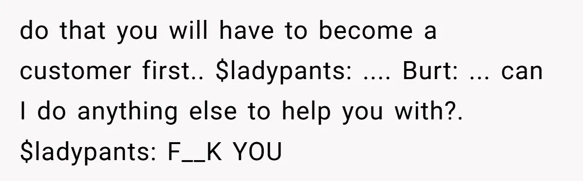 do that you will have to become a customer first.. $ladypants: .... Burt: ... can I do anything else to help you with?. $ladypants: F__K YOU
