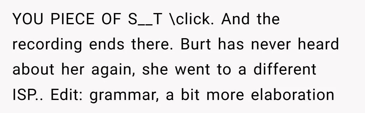 YOU PIECE OF S__T \click. And the recording ends there. Burt has never heard about her again, she went to a different ISP.. Edit: grammar, a bit more elaboration
