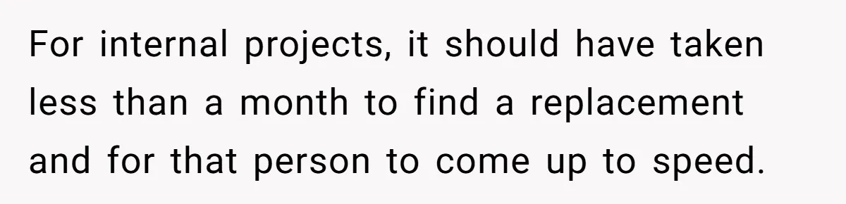 For internal projects, it should have taken less than a month to find a replacement and for that person to come up to speed.