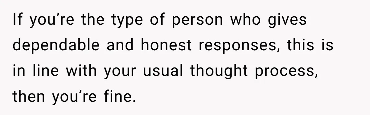 If you’re the type of person who gives dependable and honest responses, this is in line with your usual thought process, then you’re fine.