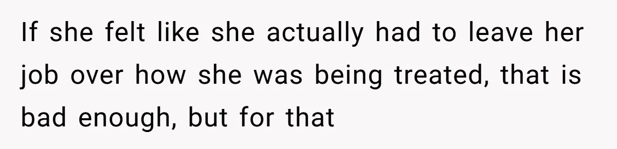 If she felt like she actually had to leave her job over how she was being treated, that is bad enough, but for that