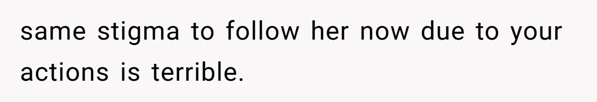 same stigma to follow her now due to your actions is terrible.