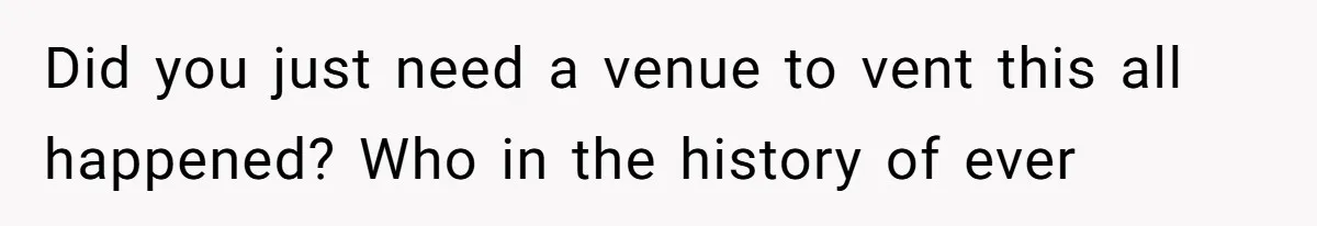 Did you just need a venue to vent this all happened? Who in the history of ever