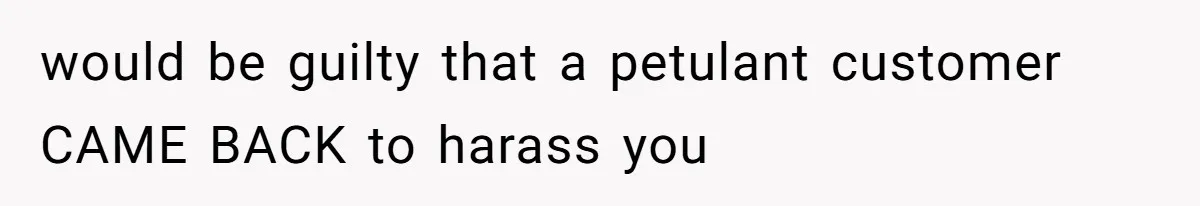 would be guilty that a petulant customer CAME BACK to harass you