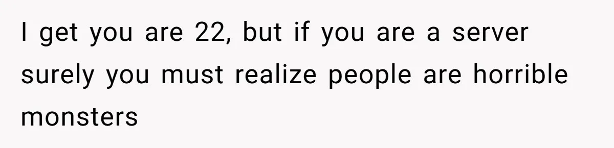 I get you are 22, but if you are a server surely you must realize people are horrible monsters