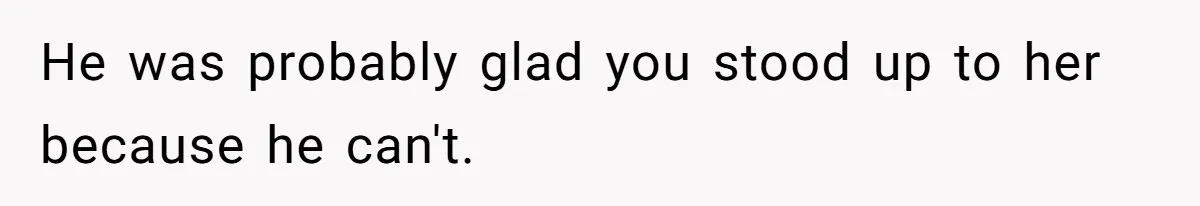 He was probably glad you stood up to her because he can't.
