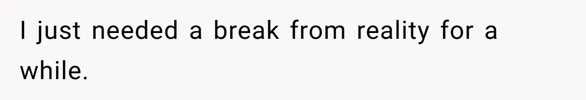 I just needed a break from reality for a while.