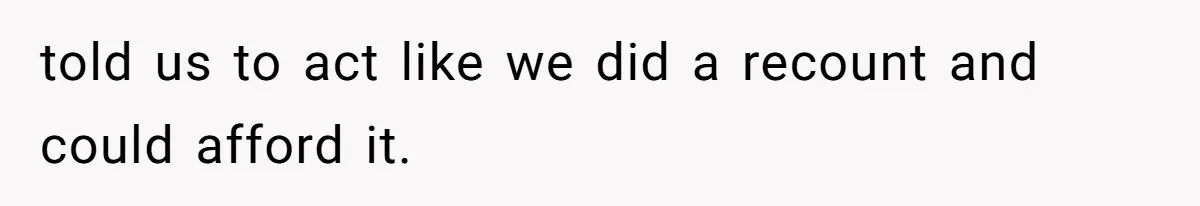 told us to act like we did a recount and could afford it.