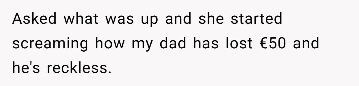 Asked what was up and she started screaming how my dad has lost €50 and he's reckless.