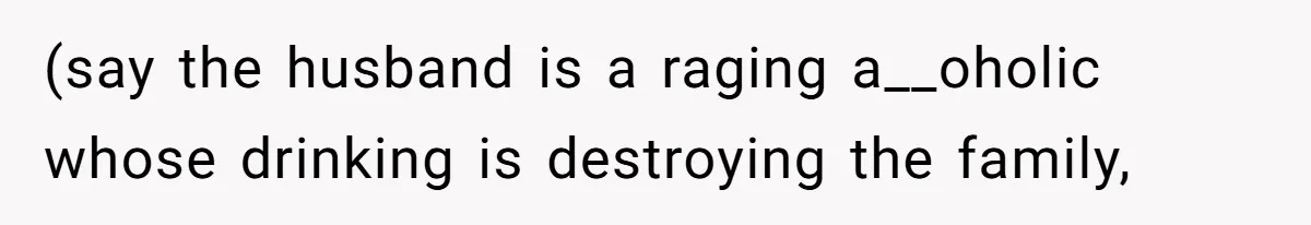 (say the husband is a raging a__oholic whose drinking is destroying the family,