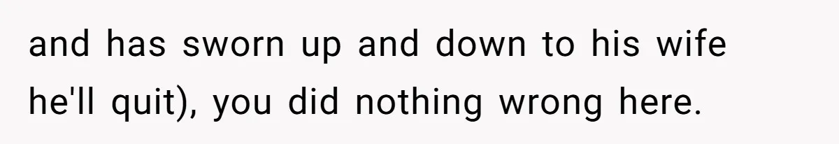 and has sworn up and down to his wife he'll quit), you did nothing wrong here.