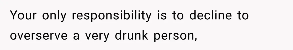 Your only responsibility is to decline to overserve a very drunk person,