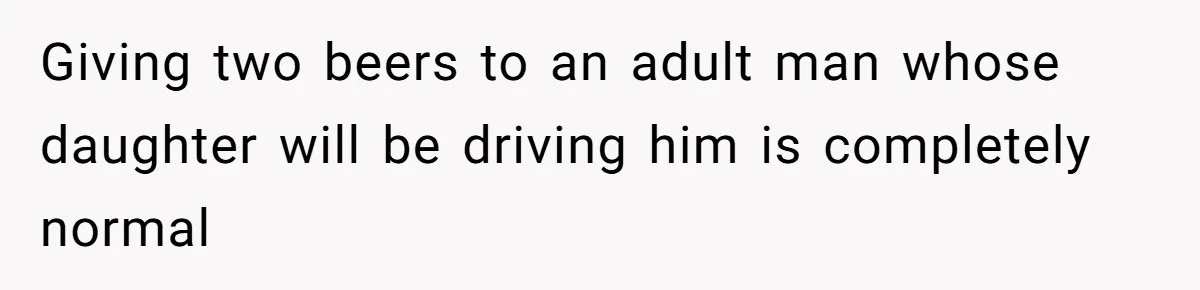Giving two beers to an adult man whose daughter will be driving him is completely normal