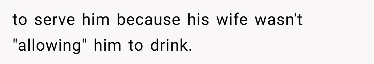 to serve him because his wife wasn't "allowing" him to drink.