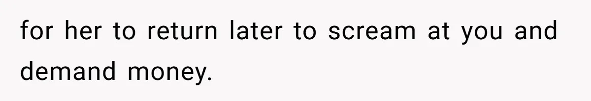 for her to return later to scream at you and demand money.