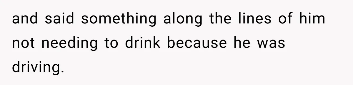 and said something along the lines of him not needing to drink because he was driving.