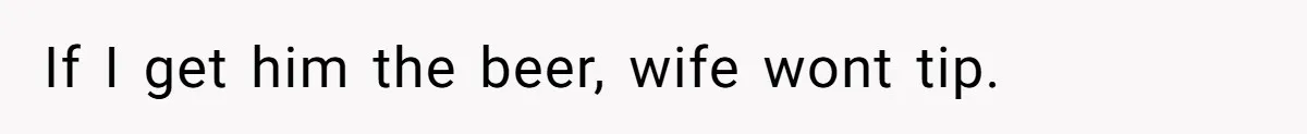 If I get him the beer, wife wont tip.