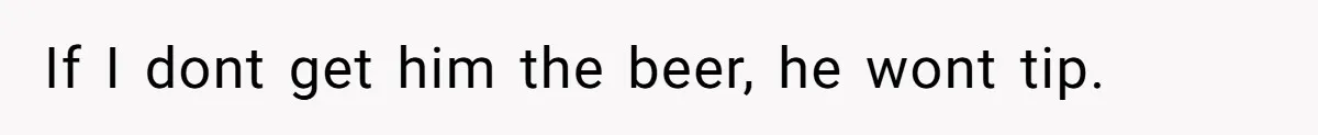 If I dont get him the beer, he wont tip.