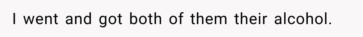 I went and got both of them their alcohol.