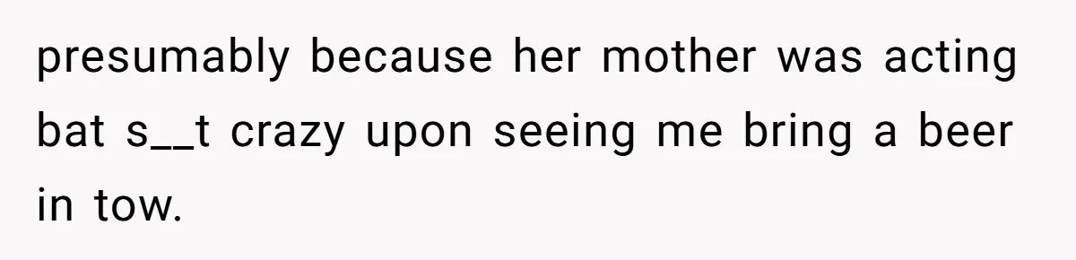 presumably because her mother was acting bat s__t crazy upon seeing me bring a beer in tow.