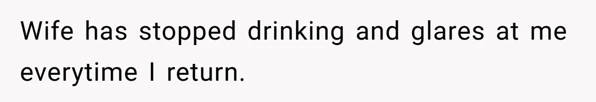 Wife has stopped drinking and glares at me everytime I return.