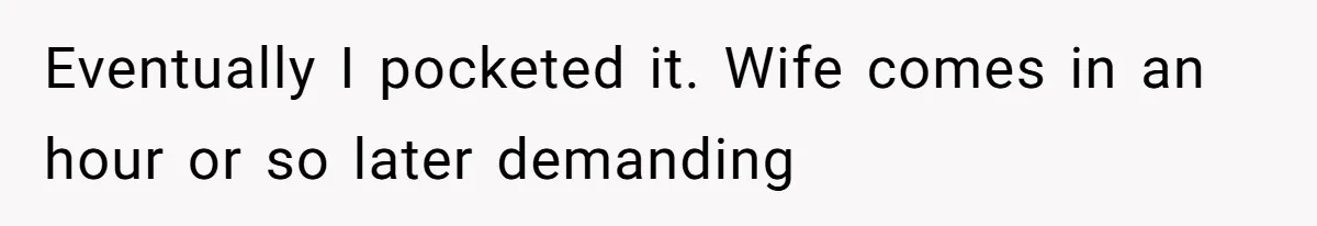 Eventually I pocketed it. Wife comes in an hour or so later demanding