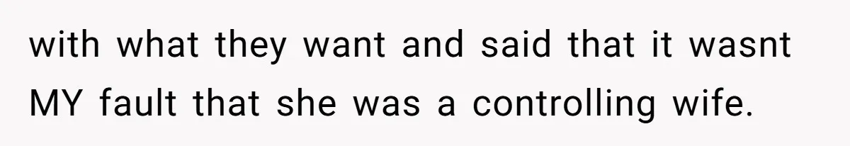 with what they want and said that it wasnt MY fault that she was a controlling wife.