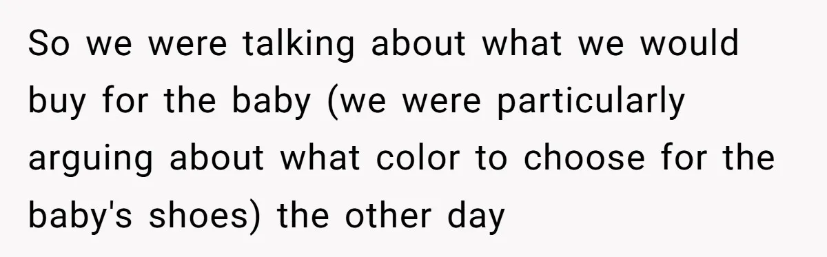 So we were talking about what we would buy for the baby (we were particularly arguing about what color to choose for the baby's shoes) the other day