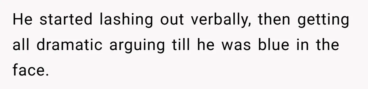 He started lashing out verbally, then getting all dramatic arguing till he was blue in the face.