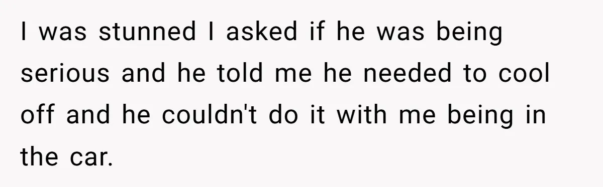 I was stunned I asked if he was being serious and he told me he needed to cool off and he couldn't do it with me being in the car.