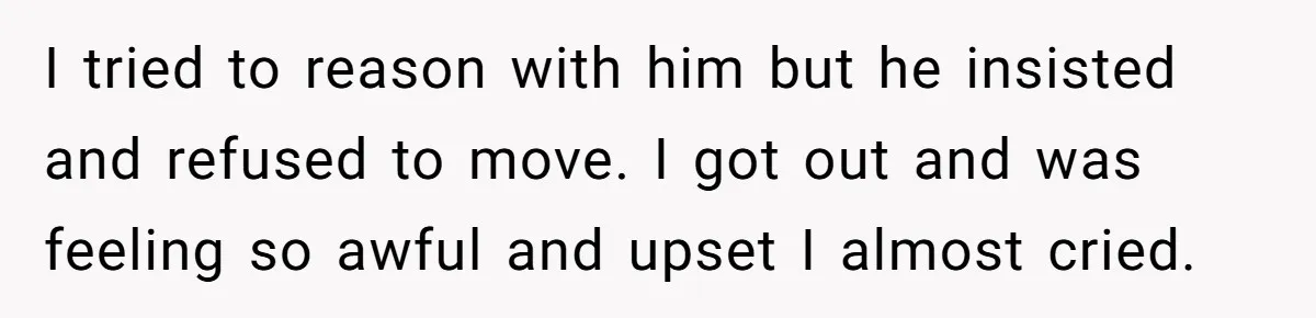 I tried to reason with him but he insisted and refused to move. I got out and was feeling so awful and upset I almost cried.