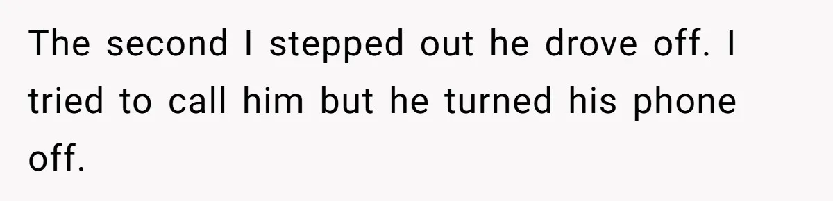 The second I stepped out he drove off. I tried to call him but he turned his phone off.