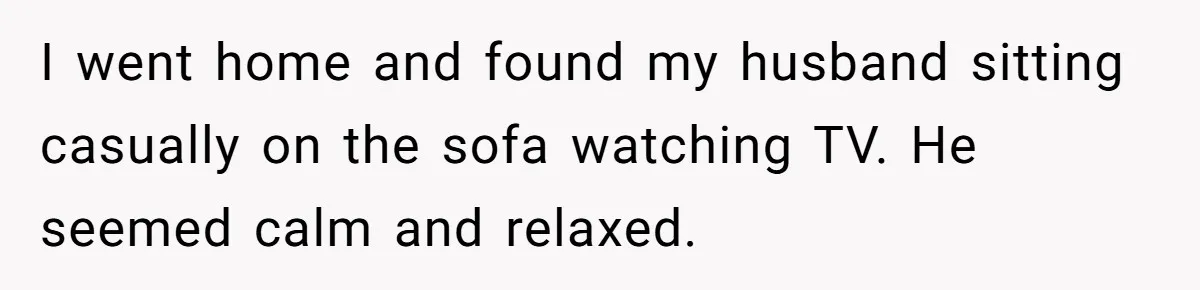 I went home and found my husband sitting casually on the sofa watching TV. He seemed calm and relaxed.
