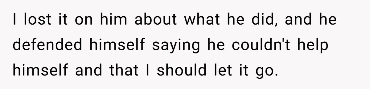 I lost it on him about what he did, and he defended himself saying he couldn't help himself and that I should let it go.