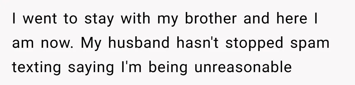 I went to stay with my brother and here I am now. My husband hasn't stopped spam texting saying I'm being unreasonable