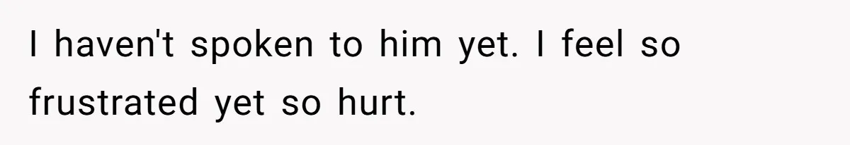 I haven't spoken to him yet. I feel so frustrated yet so hurt.