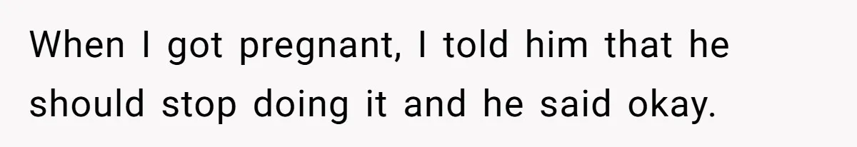 When I got pregnant, I told him that he should stop doing it and he said okay.