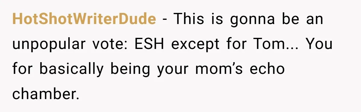 “You Were Loyal to Him”: Mom Punishes Son for Covering for Cheating Dad HotShotWriterDude − This is gonna be an unpopular vote: ESH except for Tom... You for basically being your mom’s echo chamber.