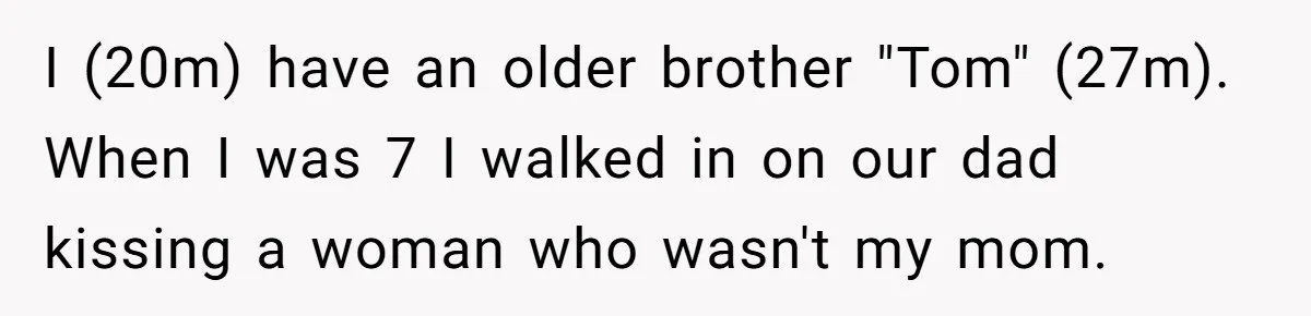 “You Were Loyal to Him”: Mom Punishes Son for Covering for Cheating Dad I (20m) have an older brother "Tom" (27m). When I was 7 I walked in on our dad kissing a woman who wasn't my mom.