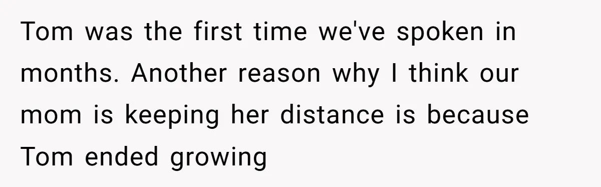 “You Were Loyal to Him”: Mom Punishes Son for Covering for Cheating Dad Tom was the first time we've spoken in months. Another reason why I think our mom is keeping her distance is because Tom ended growing