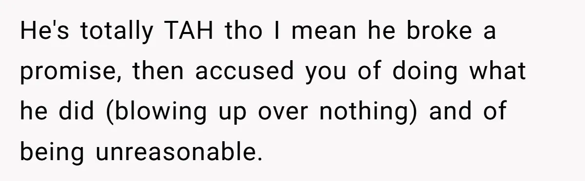 He's totally TAH tho I mean he broke a promise, then accused you of doing what he did (blowing up over nothing) and of being unreasonable.