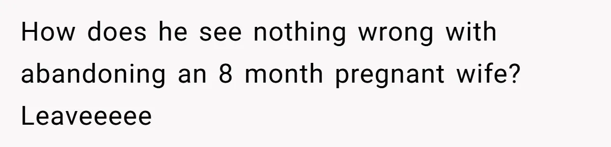 How does he see nothing wrong with abandoning an 8 month pregnant wife? Leaveeeee